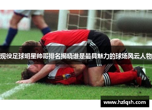 现役足球明星帅哥排名揭晓谁是最具魅力的球场风云人物