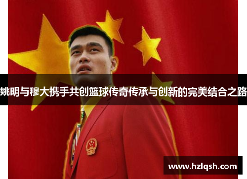 姚明与穆大携手共创篮球传奇传承与创新的完美结合之路