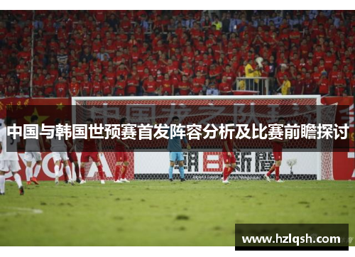 中国与韩国世预赛首发阵容分析及比赛前瞻探讨